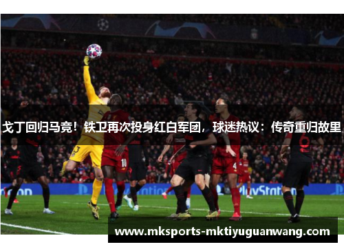 戈丁回归马竞！铁卫再次投身红白军团，球迷热议：传奇重归故里